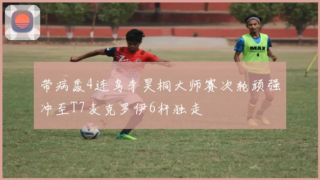 带病轰4连鸟李昊桐大师赛次轮顽强冲至T7麦克罗伊6杆独走